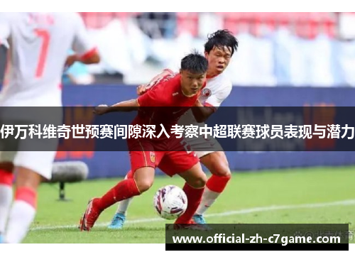 伊万科维奇世预赛间隙深入考察中超联赛球员表现与潜力