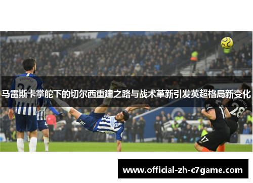 马雷斯卡掌舵下的切尔西重建之路与战术革新引发英超格局新变化 马雷斯卡掌舵下的切尔西重建之路与战术革新引发英超格局新变化